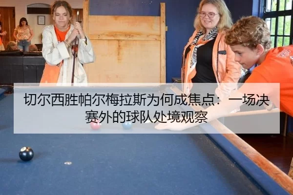 切尔西胜帕尔梅拉斯为何成焦点：一场决赛外的球队处境观察